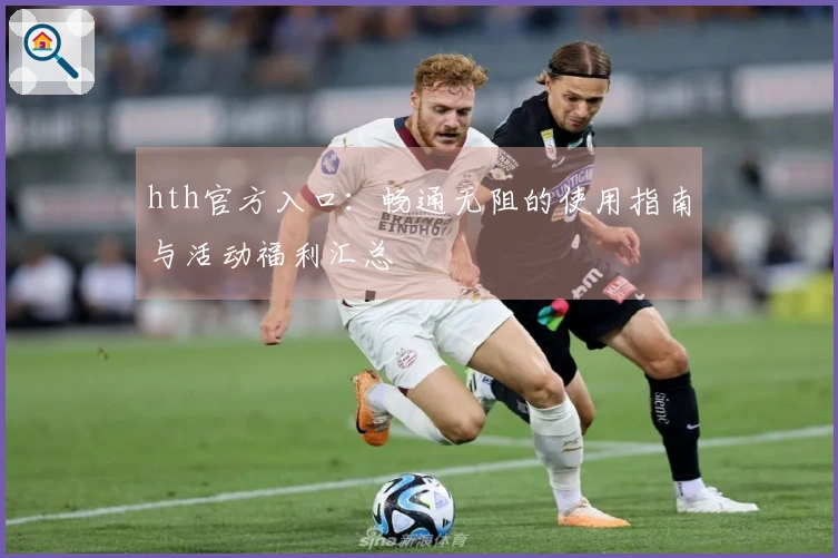 hth官方入口：畅通无阻的使用指南与活动福利汇总